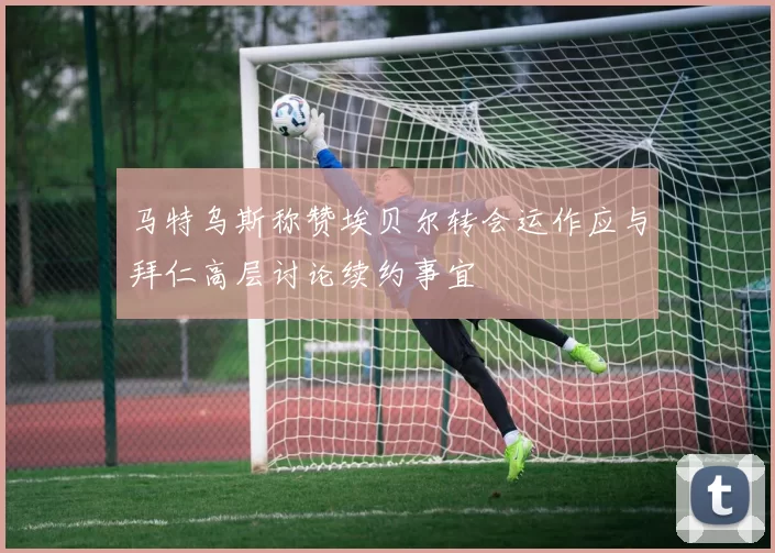 马特乌斯称赞埃贝尔转会运作应与拜仁高层讨论续约事宜