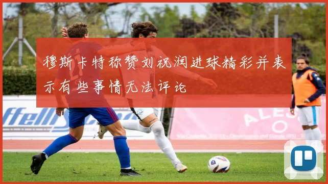 穆斯卡特称赞刘祝润进球精彩并表示有些事情无法评论