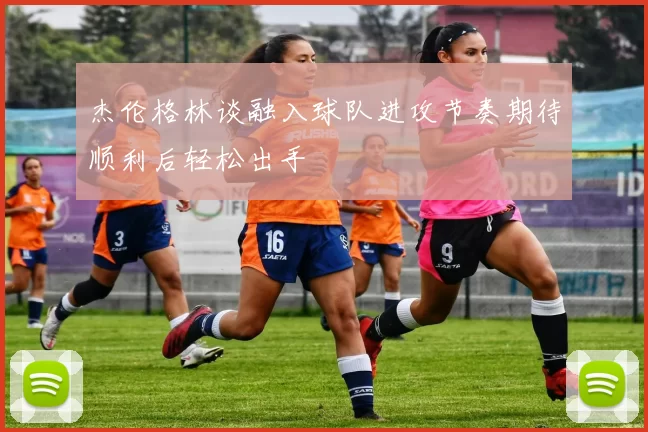 杰伦格林谈融入球队进攻节奏期待顺利后轻松出手