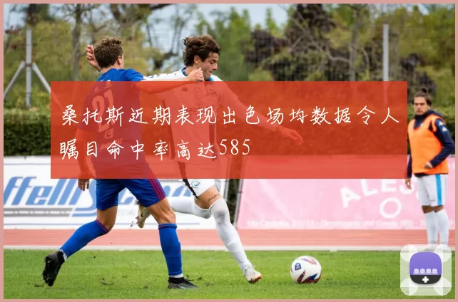 桑托斯近期表现出色场均数据令人瞩目命中率高达585