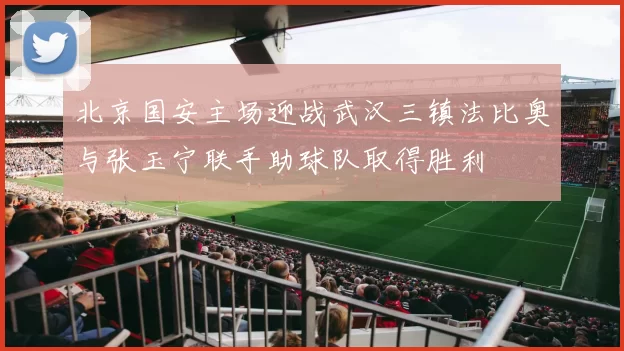 北京国安主场迎战武汉三镇法比奥与张玉宁联手助球队取得胜利
