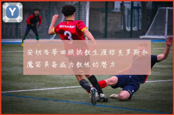 安切洛蒂回顾执教生涯称克罗斯和魔笛具备成为教练的潜力