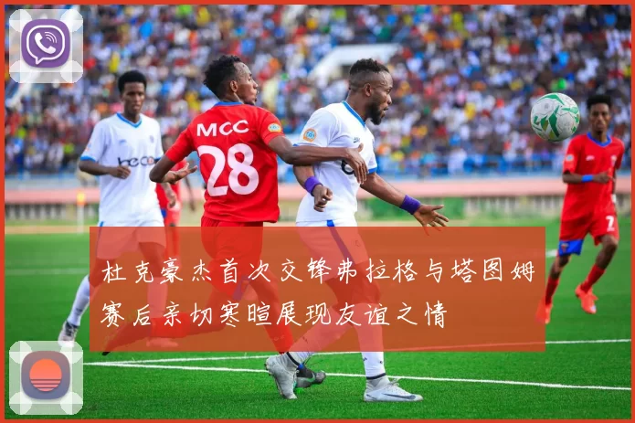 杜克豪杰首次交锋弗拉格与塔图姆赛后亲切寒暄展现友谊之情