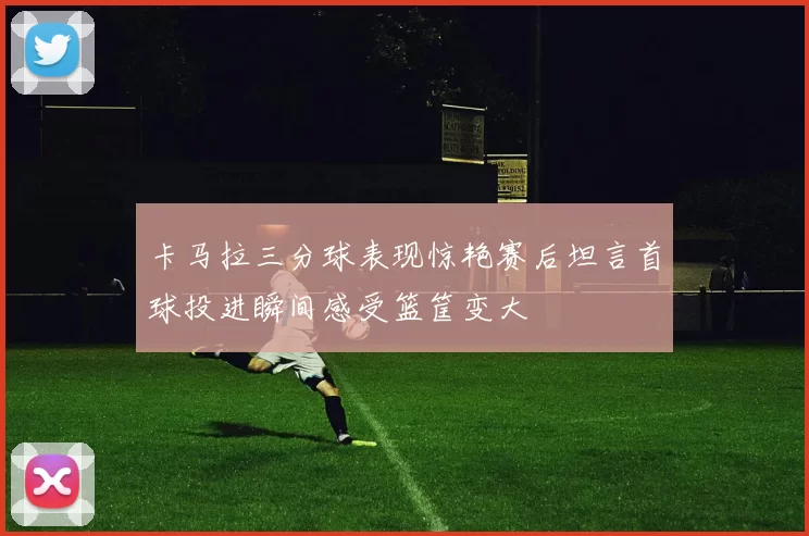卡马拉三分球表现惊艳赛后坦言首球投进瞬间感受篮筐变大
