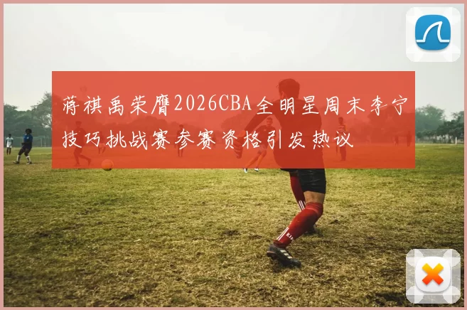 蒋祺禹荣膺2026CBA全明星周末李宁技巧挑战赛参赛资格引发热议