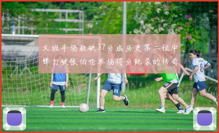 文班半场狂砍37分成历史第二位中锋打破张伯伦单场得分纪录的传奇时刻