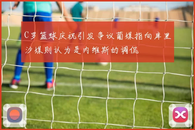 C罗篮球庆祝引发争议葡媒指向库里沙媒则认为是内维斯的调侃