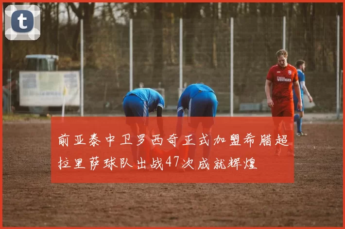 前亚泰中卫罗西奇正式加盟希腊超拉里萨球队出战47次成就辉煌