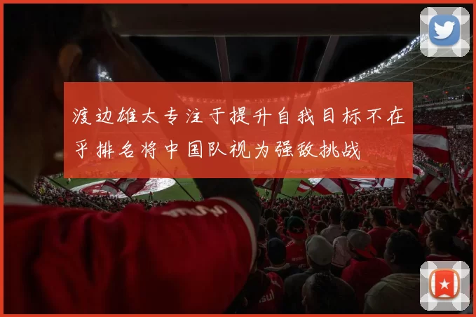 渡边雄太专注于提升自我目标不在乎排名将中国队视为强敌挑战