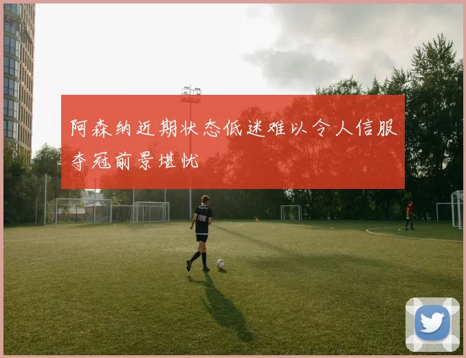 阿森纳近期状态低迷难以令人信服夺冠前景堪忧