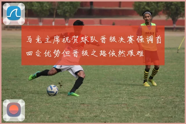 马竞主席祝贺球队晋级决赛强调首回合优势但晋级之路依然艰难